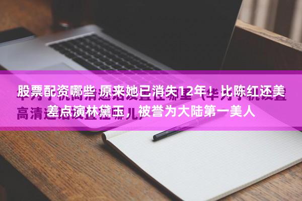 股票配资哪些 原来她已消失12年！比陈红还美差点演林黛玉，被誉为大陆第一美人