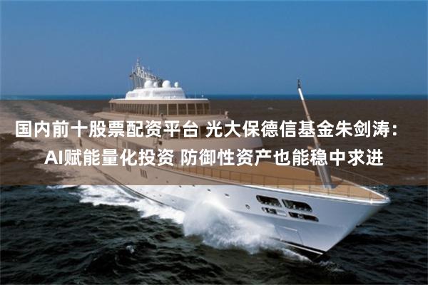 国内前十股票配资平台 光大保德信基金朱剑涛： AI赋能量化投资 防御性资产也能稳中求进