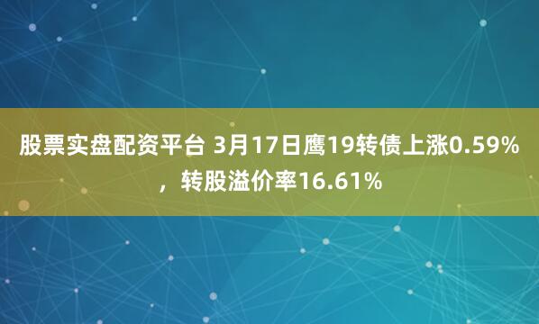 股票实盘配资平台 3月17日鹰19转债上涨0.59%，转股溢价率16.61%