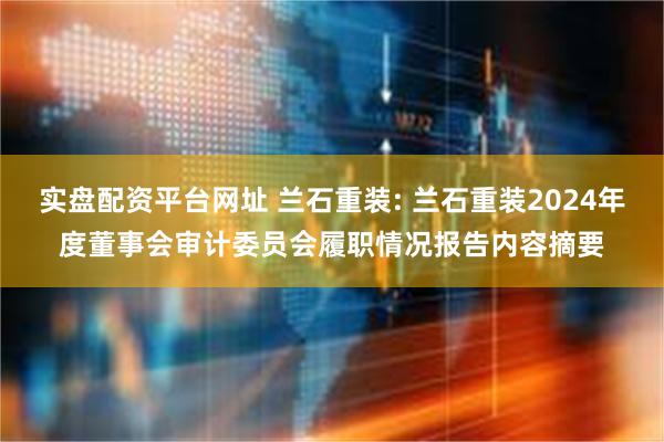 实盘配资平台网址 兰石重装: 兰石重装2024年度董事会审计委员会履职情况报告内容摘要