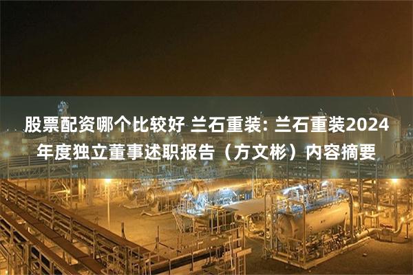 股票配资哪个比较好 兰石重装: 兰石重装2024年度独立董事述职报告（方文彬）内容摘要
