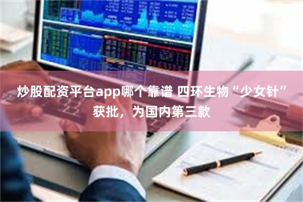 炒股配资平台app哪个靠谱 四环生物“少女针”获批，为国内第三款