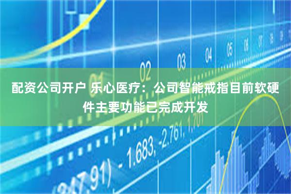 配资公司开户 乐心医疗：公司智能戒指目前软硬件主要功能已完成开发