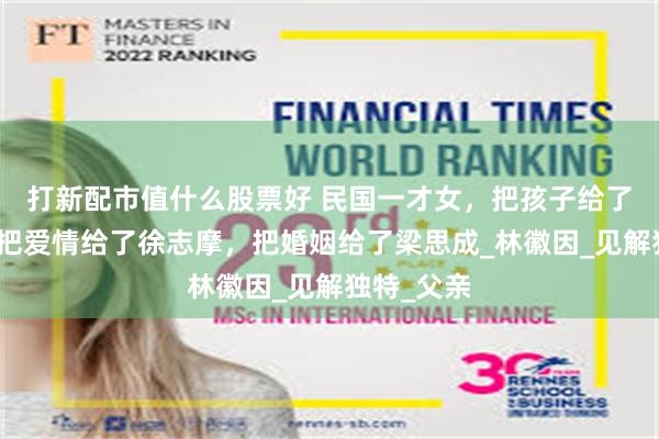 打新配市值什么股票好 民国一才女，把孩子给了金岳霖，把爱情给了徐志摩，把婚姻给了梁思成_林徽因_见解独特_父亲