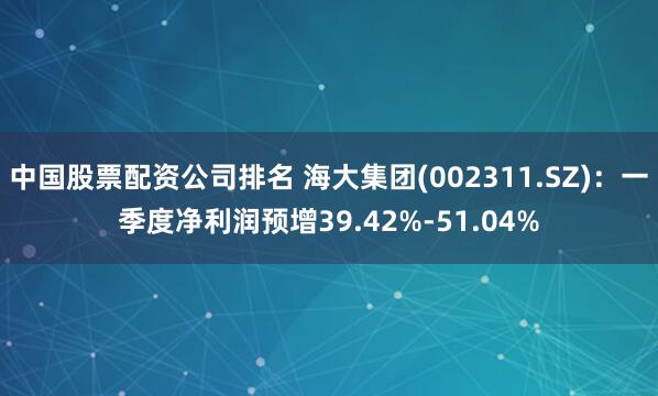 中国股票配资公司排名 海大集团(002311.SZ)：一季度净利润预增39.42%-51.04%