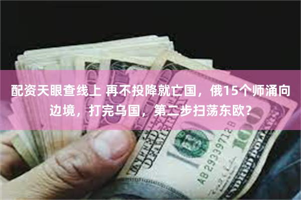 配资天眼查线上 再不投降就亡国，俄15个师涌向边境，打完乌国，第二步扫荡东欧？