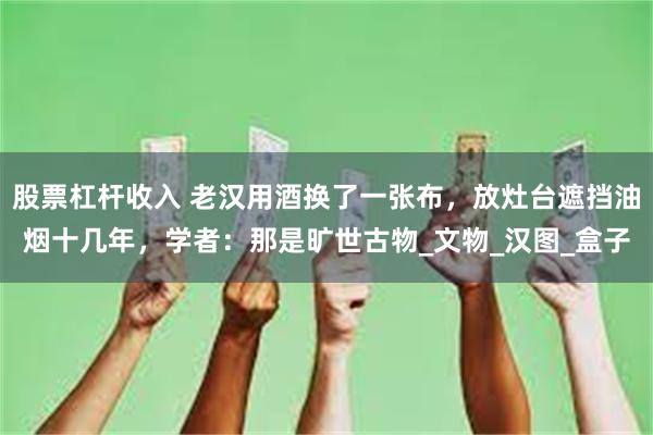 股票杠杆收入 老汉用酒换了一张布，放灶台遮挡油烟十几年，学者：那是旷世古物_文物_汉图_盒子