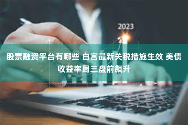 股票融资平台有哪些 白宫最新关税措施生效 美债收益率周三盘前飙升