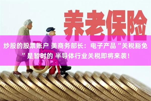 炒股的股票账户 美商务部长：电子产品“关税豁免”是暂时的 半导体行业关税即将来袭！