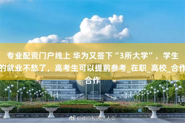 专业配资门户线上 华为又签下“3所大学”，学生的就业不愁了，高考生可以提前参考_在职_高校_合作