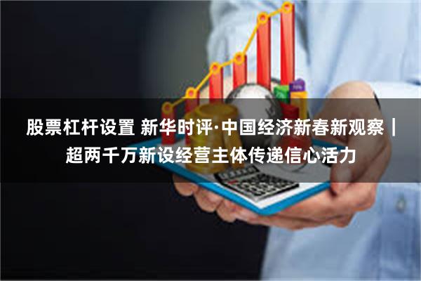 股票杠杆设置 新华时评·中国经济新春新观察｜超两千万新设经营主体传递信心活力