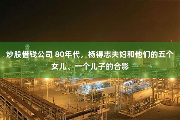 炒股借钱公司 80年代，杨得志夫妇和他们的五个女儿、一个儿子的合影