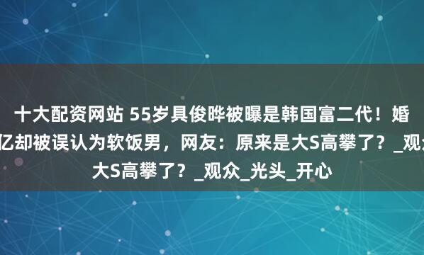 十大配资网站 55岁具俊晔被曝是韩国富二代！婚前财产达2.7亿却被误认为软饭男，网友：原来是大S高攀了？_观众_光头_开心