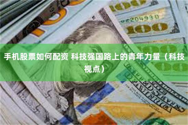 手机股票如何配资 科技强国路上的青年力量（科技视点）