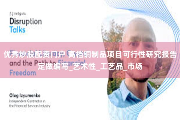 优秀炒股配资门户 高档铜制品项目可行性研究报告定做编写_艺术性_工艺品_市场