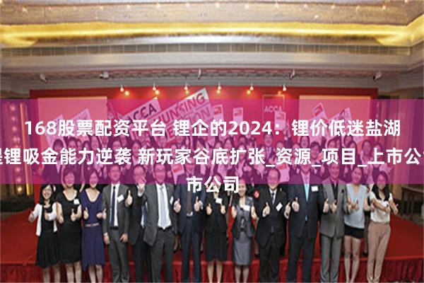 168股票配资平台 锂企的2024：锂价低迷盐湖提锂吸金能力逆袭 新玩家谷底扩张_资源_项目_上市公司