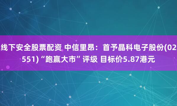 线下安全股票配资 中信里昂：首予晶科电子股份(02551)“跑赢大市”评级 目标价5.87港元