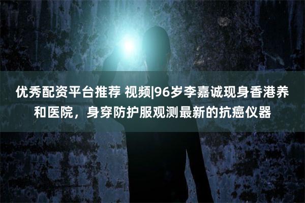 优秀配资平台推荐 视频|96岁李嘉诚现身香港养和医院，身穿防护服观测最新的抗癌仪器