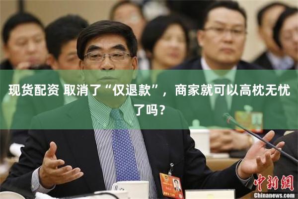 现货配资 取消了“仅退款”，商家就可以高枕无忧了吗？