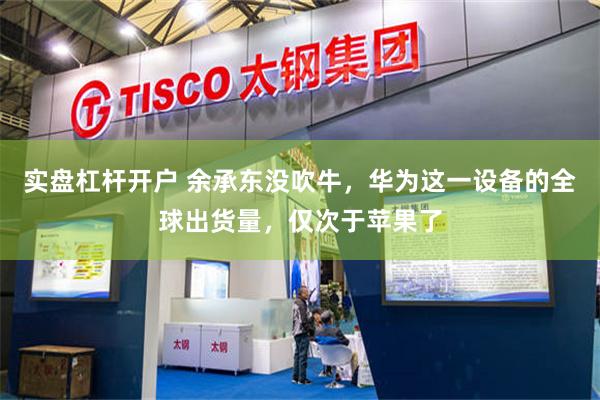 实盘杠杆开户 余承东没吹牛，华为这一设备的全球出货量，仅次于苹果了