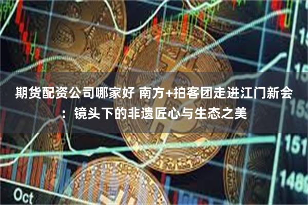 期货配资公司哪家好 南方+拍客团走进江门新会：镜头下的非遗匠心与生态之美