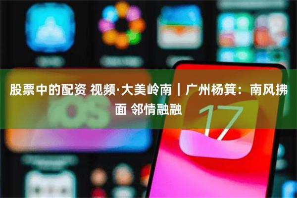 股票中的配资 视频·大美岭南｜广州杨箕：南风拂面 邻情融融