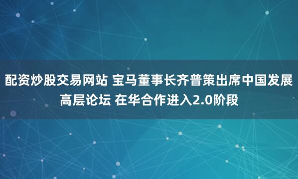 配资炒股交易网站 宝马董事长齐普策出席中国发展高层论坛 在华合作进入2.0阶段