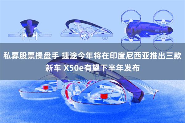 私募股票操盘手 捷途今年将在印度尼西亚推出三款新车 X50e有望下半年发布