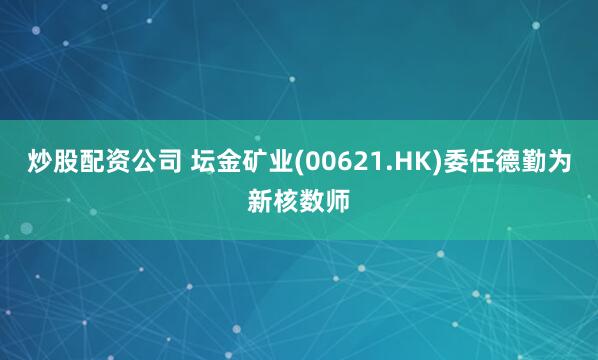 炒股配资公司 坛金矿业(00621.HK)委任德勤为新核数师