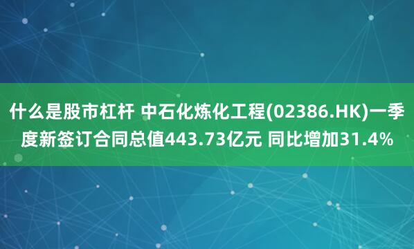 什么是股市杠杆 中石化炼化工程(02386.HK)一季度新签订合同总值443.73亿元 同比增加31.4%