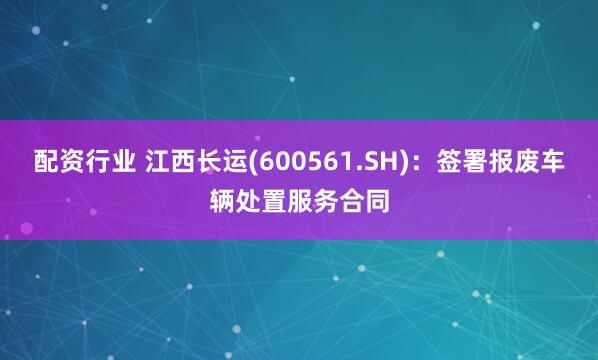 配资行业 江西长运(600561.SH)：签署报废车辆处置服务合同