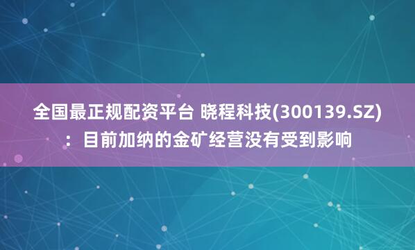 全国最正规配资平台 晓程科技(300139.SZ)：目前加纳的金矿经营没有受到影响