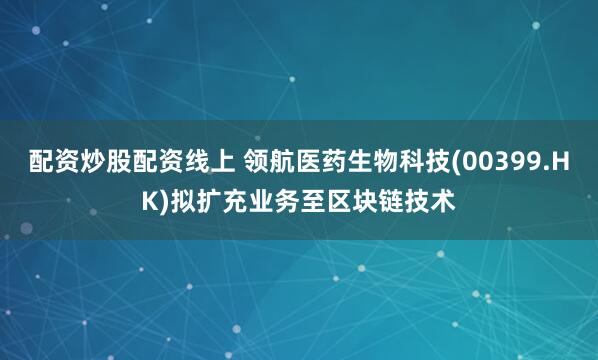 配资炒股配资线上 领航医药生物科技(00399.HK)拟扩充业务至区块链技术