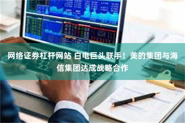 网络证劵杠杆网站 白电巨头联手！美的集团与海信集团达成战略合作