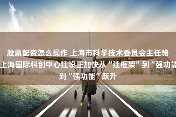 股票配资怎么操作 上海市科学技术委员会主任骆大进：上海国际科创中心建设正加快从“建框架”到“强功能”跃升
