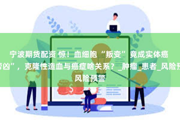 宁波期货配资 惊！血细胞 “叛变” 竟成实体癌 “帮凶”，克隆性造血与癌症啥关系？_肿瘤_患者_风险预警