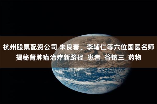 杭州股票配资公司 朱良春、李辅仁等六位国医名师揭秘肾肿瘤治疗新路径_患者_谷铭三_药物