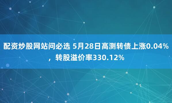 配资炒股网站问必选 5月28日高测转债上涨0.04%，转股溢价率330.12%