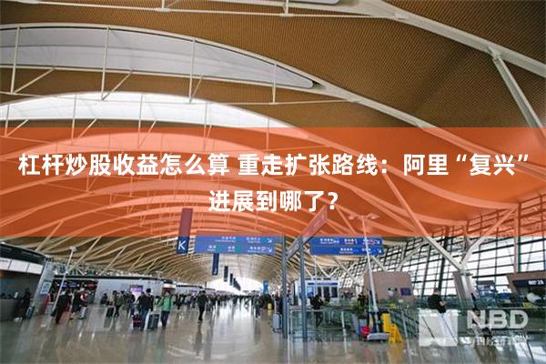 杠杆炒股收益怎么算 重走扩张路线：阿里“复兴”进展到哪了？