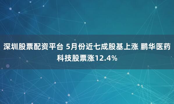 深圳股票配资平台 5月份近七成股基上涨 鹏华医药科技股票涨12.4%
