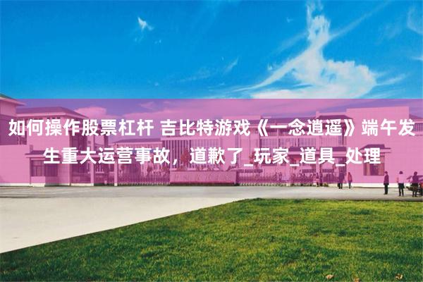 如何操作股票杠杆 吉比特游戏《一念逍遥》端午发生重大运营事故，道歉了_玩家_道具_处理