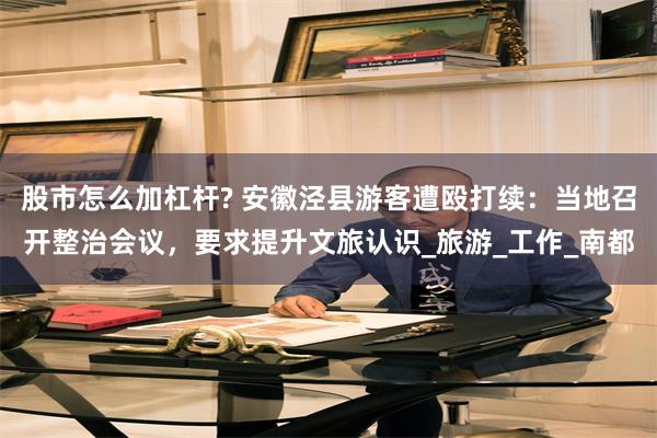 股市怎么加杠杆? 安徽泾县游客遭殴打续：当地召开整治会议，要求提升文旅认识_旅游_工作_南都