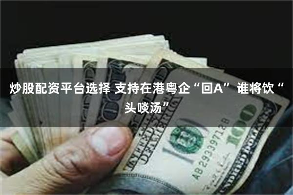 炒股配资平台选择 支持在港粤企“回A” 谁将饮“头啖汤”