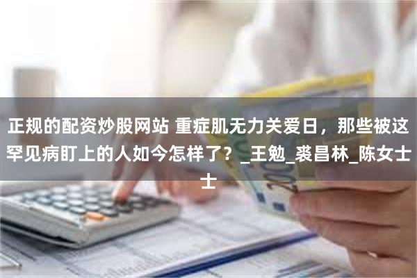 正规的配资炒股网站 重症肌无力关爱日，那些被这罕见病盯上的人如今怎样了？_王勉_裘昌林_陈女士