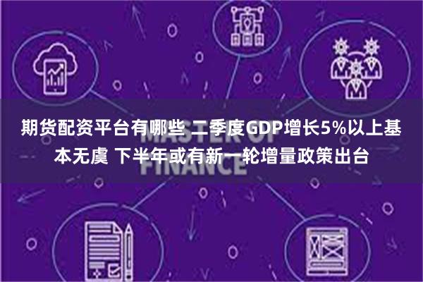 期货配资平台有哪些 二季度GDP增长5%以上基本无虞 下半年或有新一轮增量政策出台
