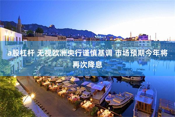 a股杠杆 无视欧洲央行谨慎基调 市场预期今年将再次降息