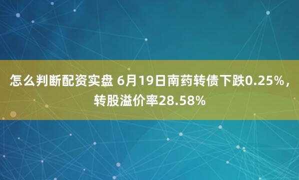 怎么判断配资实盘 6月19日南药转债下跌0.25%，转股溢价率28.58%