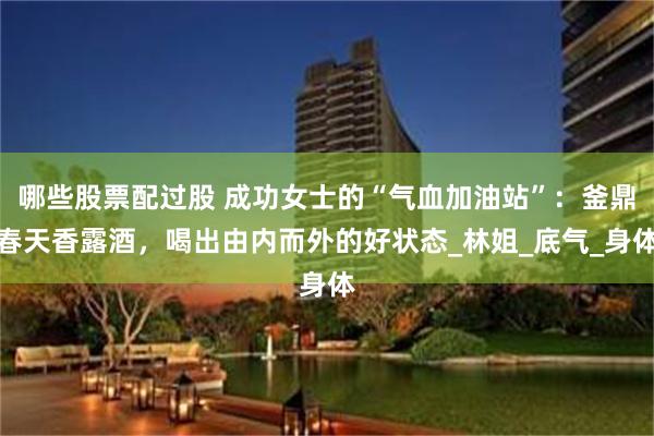 哪些股票配过股 成功女士的“气血加油站”：釜鼎春天香露酒，喝出由内而外的好状态_林姐_底气_身体