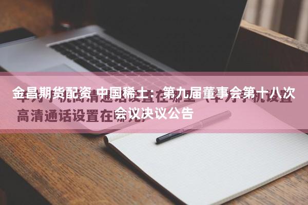 金昌期货配资 中国稀土：第九届董事会第十八次会议决议公告