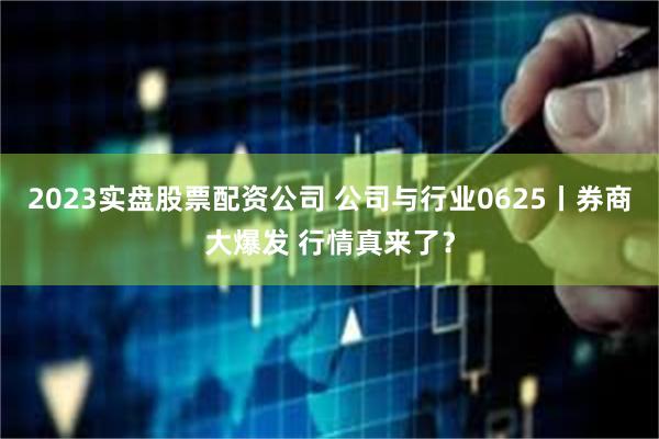 2023实盘股票配资公司 公司与行业0625丨券商大爆发 行情真来了？